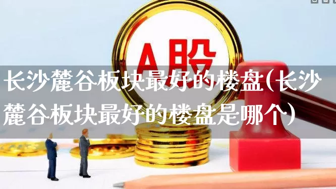 长沙麓谷板块最好的楼盘(长沙麓谷板块最好的楼盘是哪个)_https://www.hangfeite.com_北交所_第1张