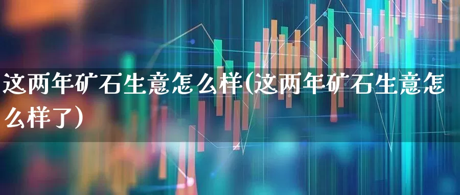 这两年矿石生意怎么样(这两年矿石生意怎么样了)_https://www.hangfeite.com_上交所_第1张