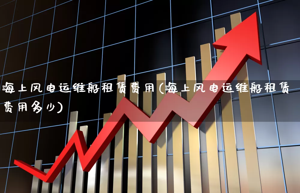 海上风电运维船租赁费用(海上风电运维船租赁费用多少)_https://www.hangfeite.com_北交所_第1张