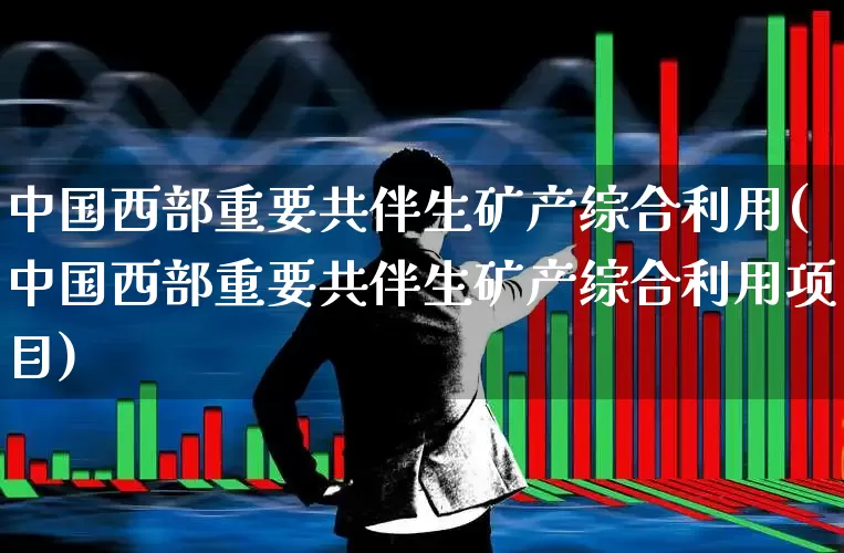 中国西部重要共伴生矿产综合利用(中国西部重要共伴生矿产综合利用项目)_https://www.hangfeite.com_科创板_第1张
