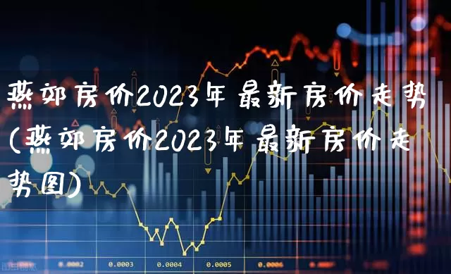 燕郊房价2023年最新房价走势(燕郊房价2023年最新房价走势图)_https://www.hangfeite.com_深交所_第1张