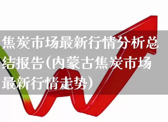 焦炭市场最新行情分析总结报告(内蒙古焦炭市场最新行情走势)_https://www.hangfeite.com_深交所_第1张