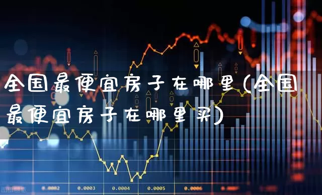 全国最便宜房子在哪里(全国最便宜房子在哪里买)_https://www.hangfeite.com_创业板_第1张