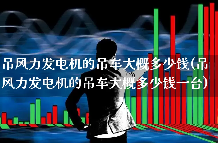 吊风力发电机的吊车大概多少钱(吊风力发电机的吊车大概多少钱一台)_https://www.hangfeite.com_科创板_第1张