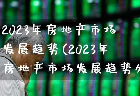 2023年房地产市场发展趋势(2023年房地产市场发展趋势分析)_https://www.hangfeite.com_上交所_第1张