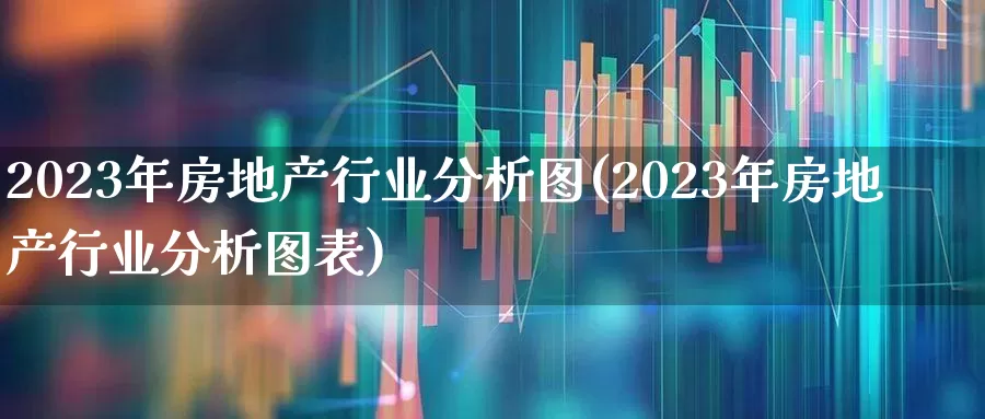 2023年房地产行业分析图(2023年房地产行业分析图表)_https://www.hangfeite.com_创业板_第1张