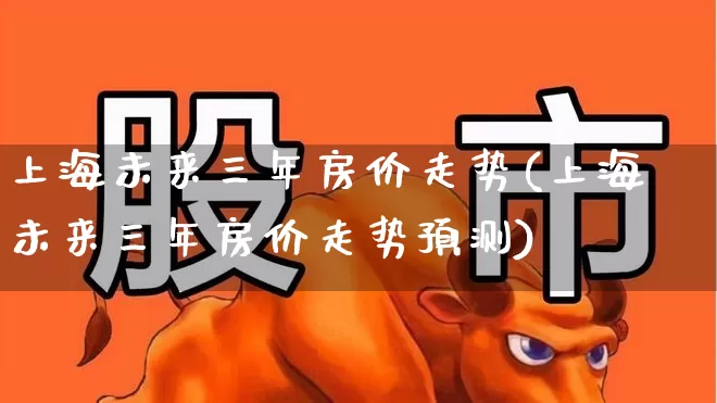 上海未来三年房价走势(上海未来三年房价走势预测)_https://www.hangfeite.com_科创板_第1张