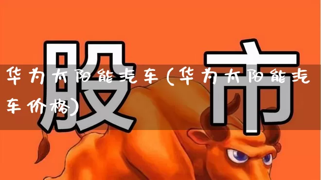 华为太阳能汽车(华为太阳能汽车价格)_https://www.hangfeite.com_创业板_第1张