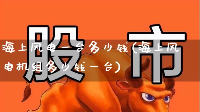 海上风电一台多少钱(海上风电机组多少钱一台)_https://www.hangfeite.com_创业板_第1张