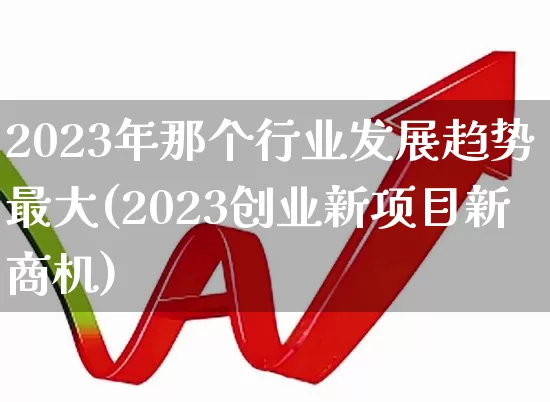 2023年那个行业发展趋势最大(2023创业新项目新商机)_https://www.hangfeite.com_上交所_第1张