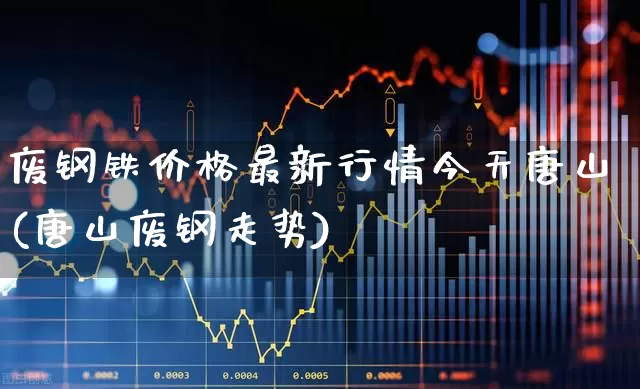 废钢铁价格最新行情今天唐山(唐山废钢走势)_https://www.hangfeite.com_创业板_第1张