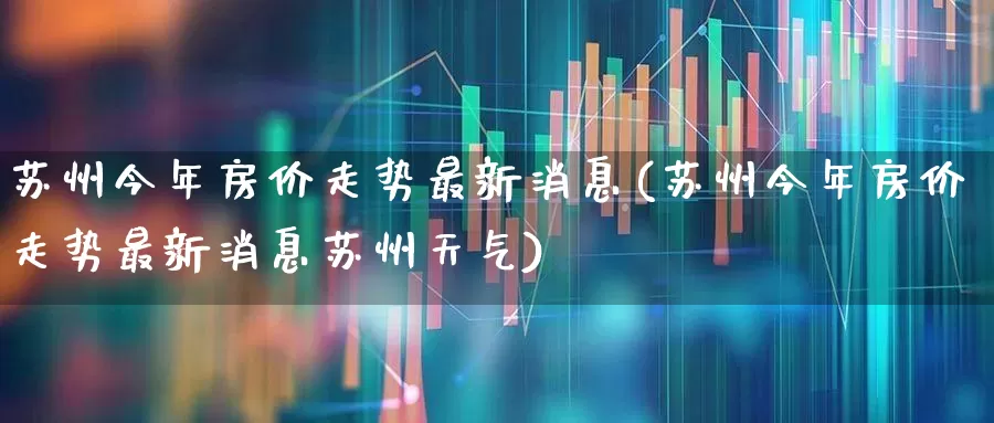 苏州今年房价走势最新消息(苏州今年房价走势最新消息苏州天气)_https://www.hangfeite.com_北交所_第1张