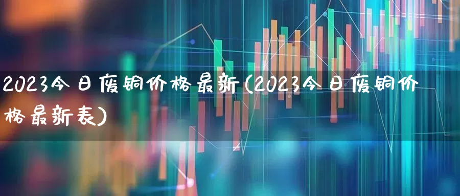 2023今日废铜价格最新(2023今日废铜价格最新表)_https://www.hangfeite.com_科创板_第1张