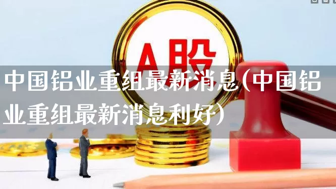 中国铝业重组最新消息(中国铝业重组最新消息利好)_https://www.hangfeite.com_上交所_第1张