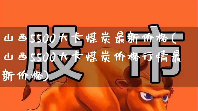 山西5500大卡煤炭最新价格(山西5500大卡煤炭价格行情最新价格)_https://www.hangfeite.com_北交所_第1张