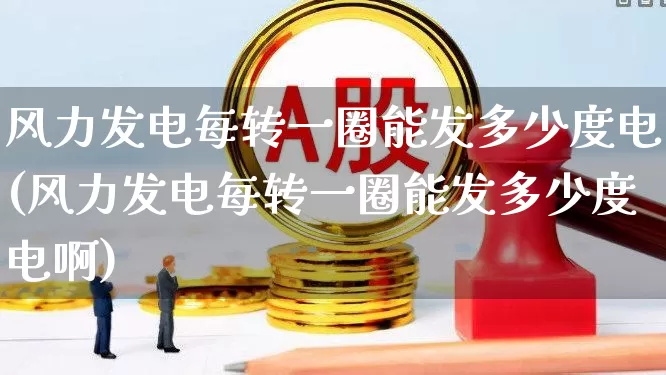 风力发电每转一圈能发多少度电(风力发电每转一圈能发多少度电啊)_https://www.hangfeite.com_北交所_第1张