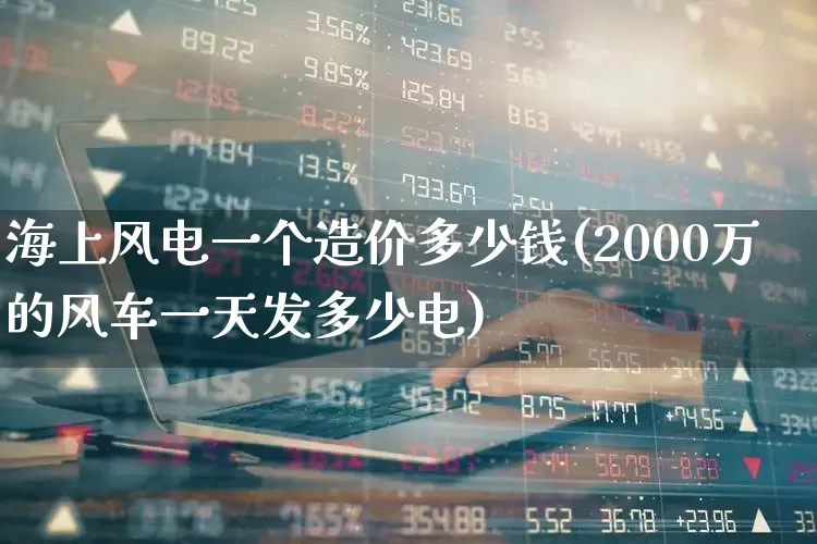 海上风电一个造价多少钱(2000万的风车一天发多少电)_https://www.hangfeite.com_上交所_第1张