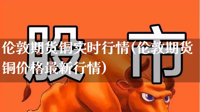 伦敦期货铜实时行情(伦敦期货铜价格最新行情)_https://www.hangfeite.com_科创板_第1张