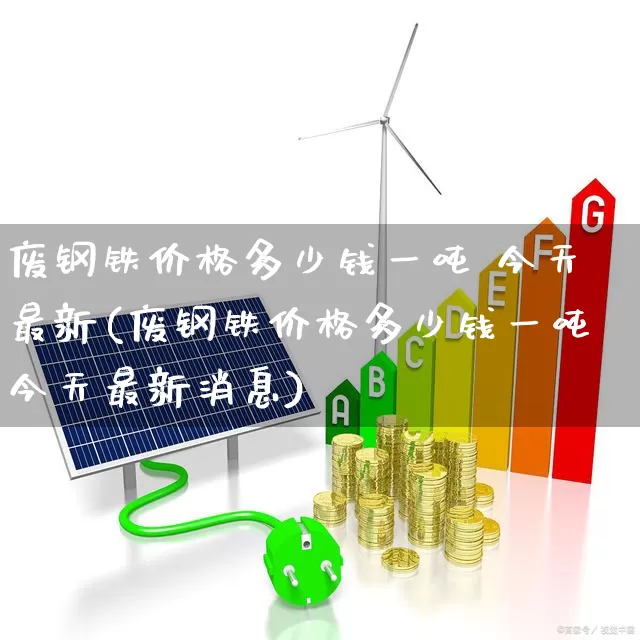 废钢铁价格多少钱一吨 今天最新(废钢铁价格多少钱一吨今天最新消息)_https://www.hangfeite.com_创业板_第1张