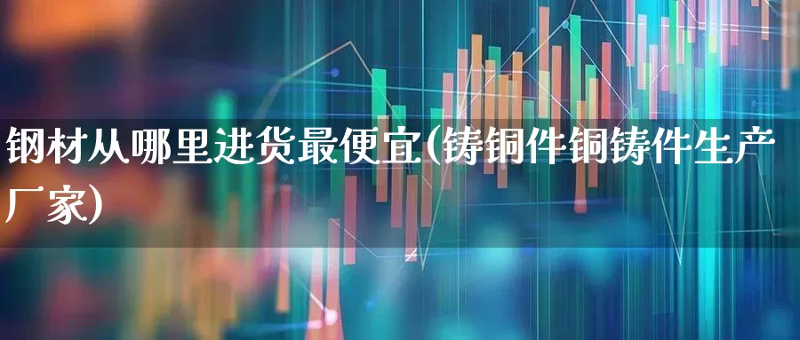 钢材从哪里进货最便宜(铸铜件铜铸件生产厂家)_https://www.hangfeite.com_北交所_第1张