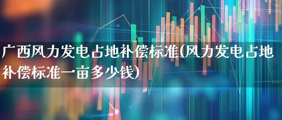 广西风力发电占地补偿标准(风力发电占地补偿标准一亩多少钱)_https://www.hangfeite.com_上交所_第1张