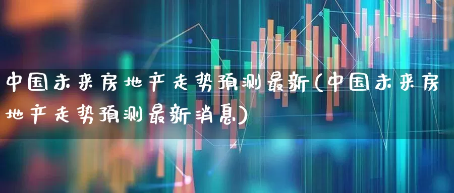 中国未来房地产走势预测最新(中国未来房地产走势预测最新消息)_https://www.hangfeite.com_深交所_第1张