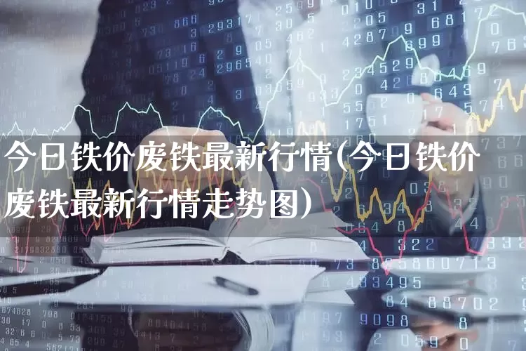 今日铁价废铁最新行情(今日铁价废铁最新行情走势图)_https://www.hangfeite.com_深交所_第1张