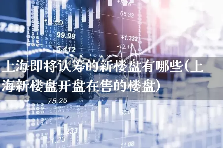 上海即将认筹的新楼盘有哪些(上海新楼盘开盘在售的楼盘)_https://www.hangfeite.com_科创板_第1张