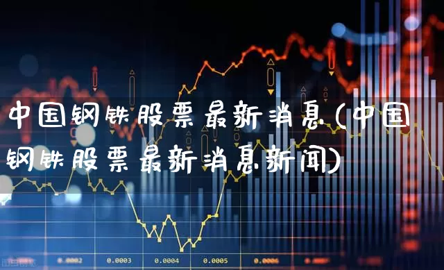 中国钢铁股票最新消息(中国钢铁股票最新消息新闻)_https://www.hangfeite.com_科创板_第1张