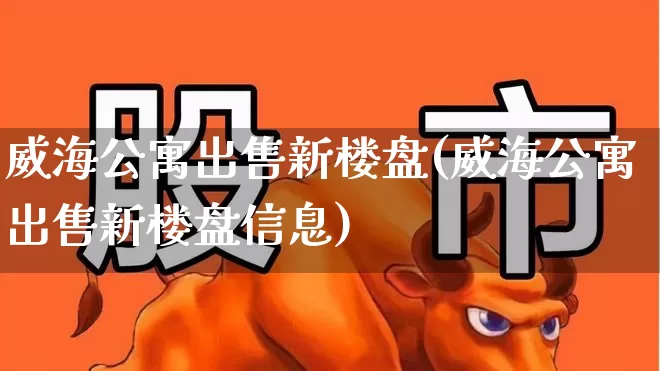 威海公寓出售新楼盘(威海公寓出售新楼盘信息)_https://www.hangfeite.com_上交所_第1张