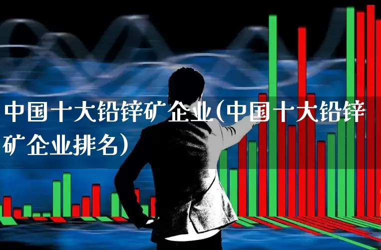 中国十大铅锌矿企业(中国十大铅锌矿企业排名)_https://www.hangfeite.com_北交所_第1张