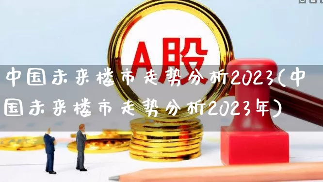 中国未来楼市走势分析2023(中国未来楼市走势分析2023年)_https://www.hangfeite.com_深交所_第1张