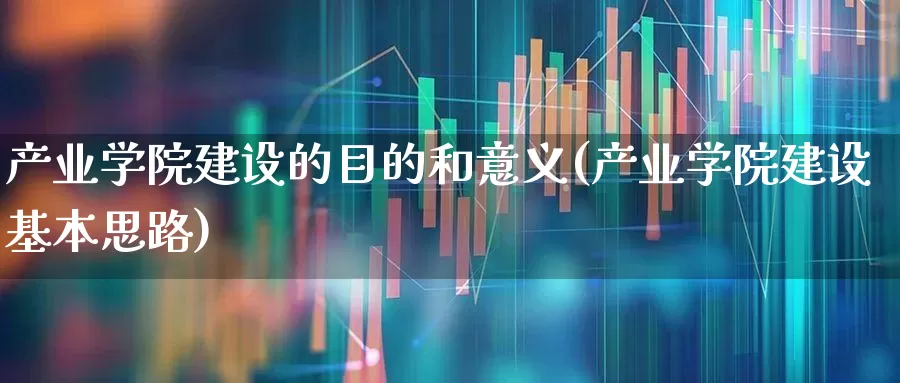 产业学院建设的目的和意义(产业学院建设基本思路)_https://www.hangfeite.com_深交所_第1张
