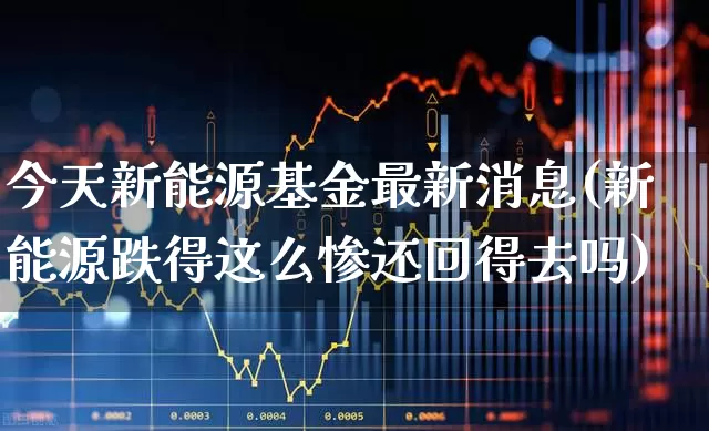 今天新能源基金最新消息(新能源跌得这么惨还回得去吗)_https://www.hangfeite.com_科创板_第1张