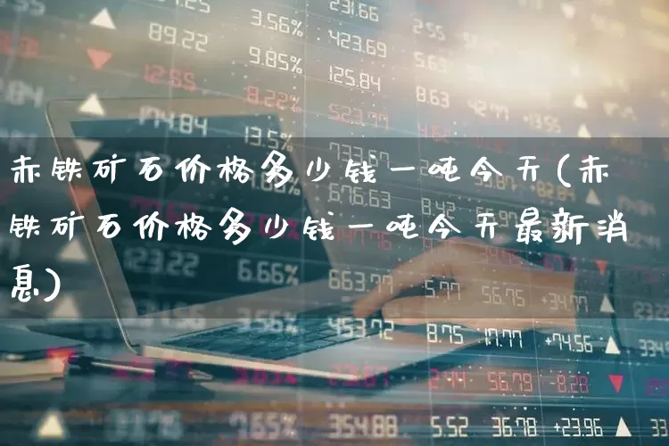 赤铁矿石价格多少钱一吨今天(赤铁矿石价格多少钱一吨今天最新消息)_https://www.hangfeite.com_深交所_第1张