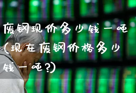 废钢现价多少钱一吨(现在废钢价格多少钱一吨?)_https://www.hangfeite.com_创业板_第1张