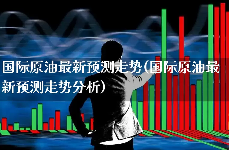 国际原油最新预测走势(国际原油最新预测走势分析)_https://www.hangfeite.com_科创板_第1张