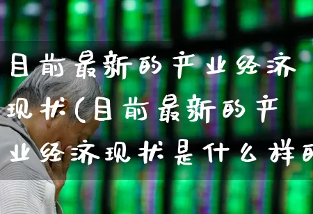 目前最新的产业经济现状(目前最新的产业经济现状是什么样的)_https://www.hangfeite.com_深交所_第1张
