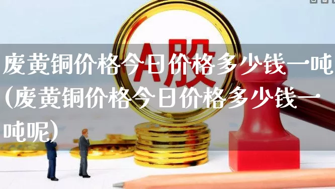 废黄铜价格今日价格多少钱一吨(废黄铜价格今日价格多少钱一吨呢)_https://www.hangfeite.com_科创板_第1张