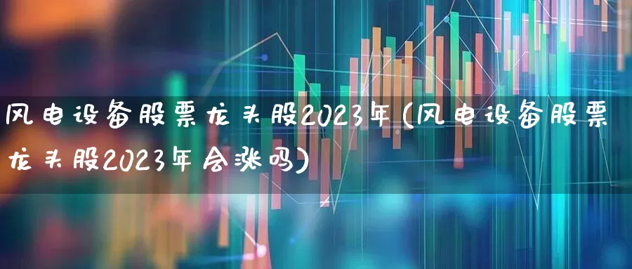 风电设备股票龙头股2023年(风电设备股票龙头股2023年会涨吗)_https://www.hangfeite.com_深交所_第1张