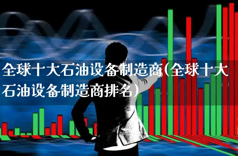 全球十大石油设备制造商(全球十大石油设备制造商排名)_https://www.hangfeite.com_上交所_第1张