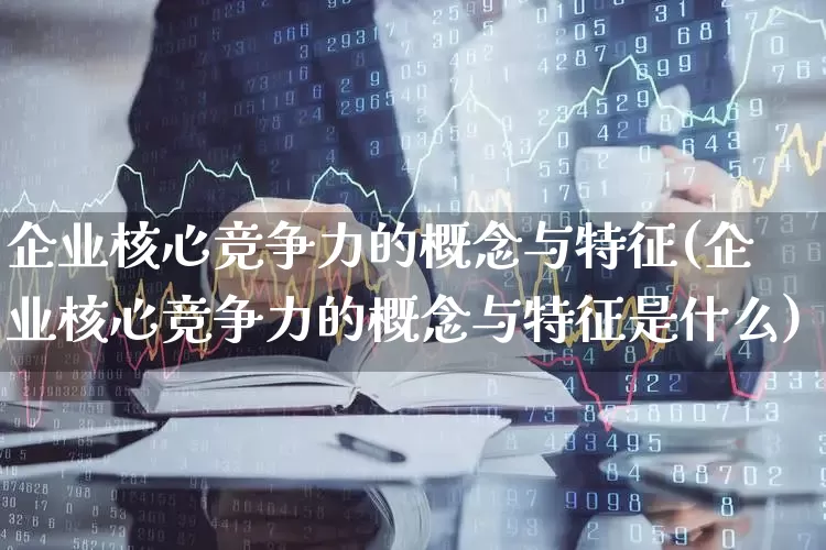 企业核心竞争力的概念与特征(企业核心竞争力的概念与特征是什么)_https://www.hangfeite.com_深交所_第1张