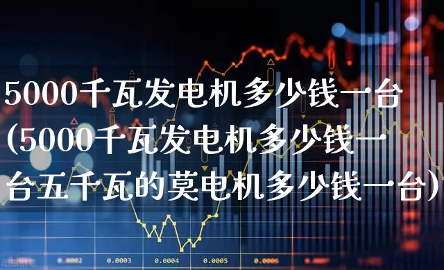 5000千瓦发电机多少钱一台(5000千瓦发电机多少钱一台五千瓦的莫电机多少钱一台)_https://www.hangfeite.com_深交所_第1张