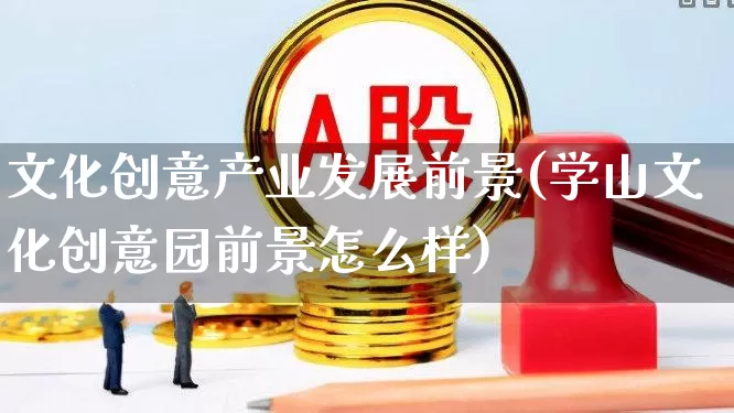 文化创意产业发展前景(学山文化创意园前景怎么样)_https://www.hangfeite.com_北交所_第1张