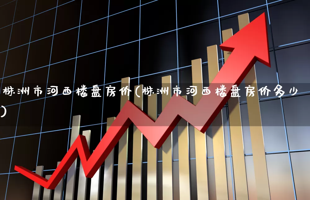 株洲市河西楼盘房价(株洲市河西楼盘房价多少)_https://www.hangfeite.com_深交所_第1张
