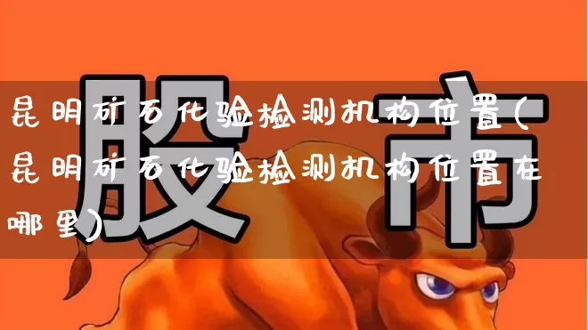 昆明矿石化验检测机构位置(昆明矿石化验检测机构位置在哪里)_https://www.hangfeite.com_北交所_第1张