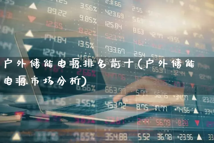 户外储能电源排名前十(户外储能电源市场分析)_https://www.hangfeite.com_创业板_第1张