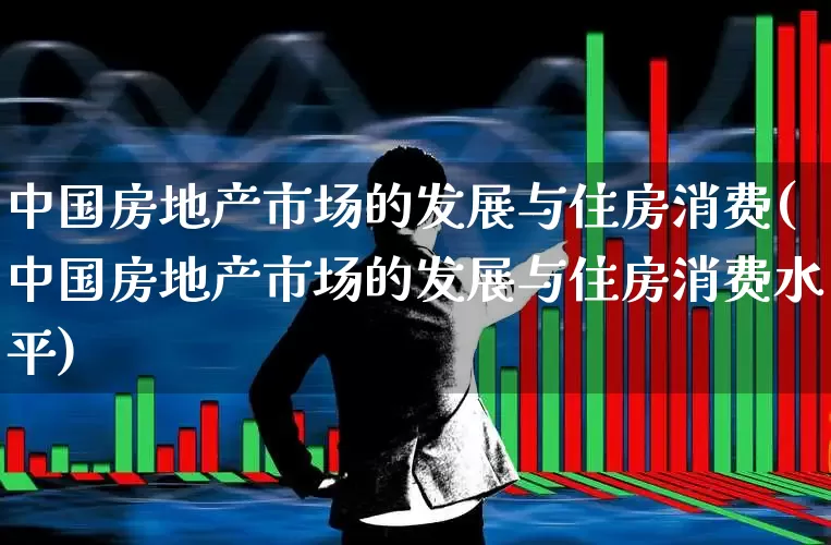 中国房地产市场的发展与住房消费(中国房地产市场的发展与住房消费水平)_https://www.hangfeite.com_科创板_第1张