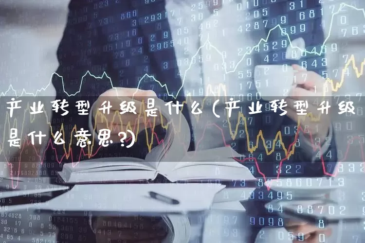 产业转型升级是什么(产业转型升级是什么意思?)_https://www.hangfeite.com_深交所_第1张