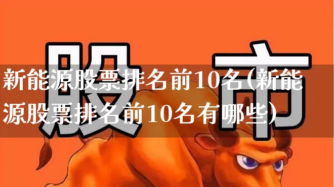 新能源股票排名前10名(新能源股票排名前10名有哪些)_https://www.hangfeite.com_深交所_第1张